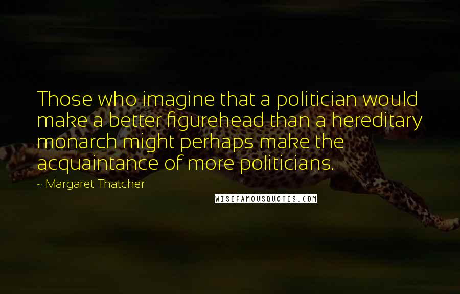 Margaret Thatcher Quotes: Those who imagine that a politician would make a better figurehead than a hereditary monarch might perhaps make the acquaintance of more politicians.