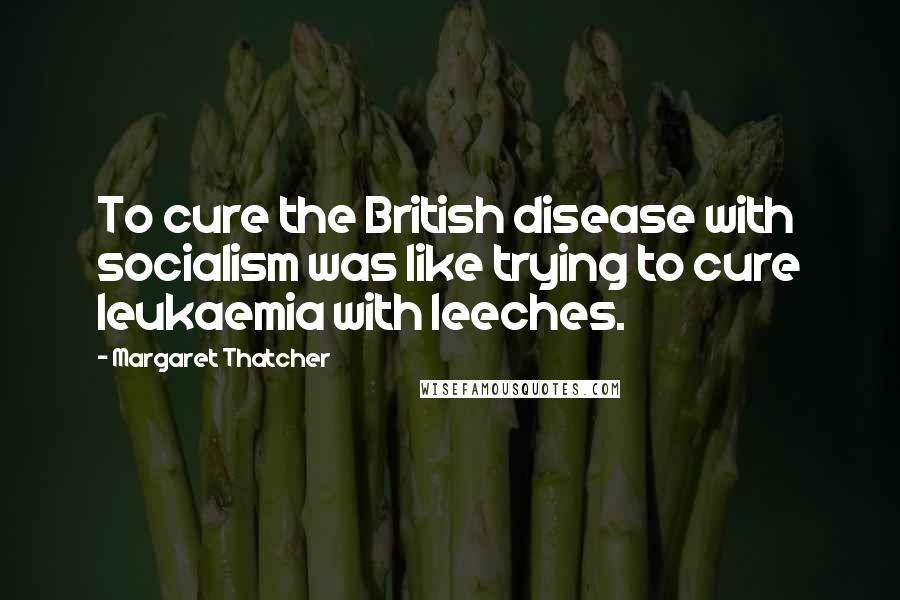 Margaret Thatcher Quotes: To cure the British disease with socialism was like trying to cure leukaemia with leeches.