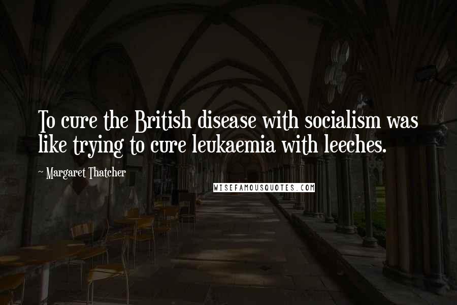 Margaret Thatcher Quotes: To cure the British disease with socialism was like trying to cure leukaemia with leeches.
