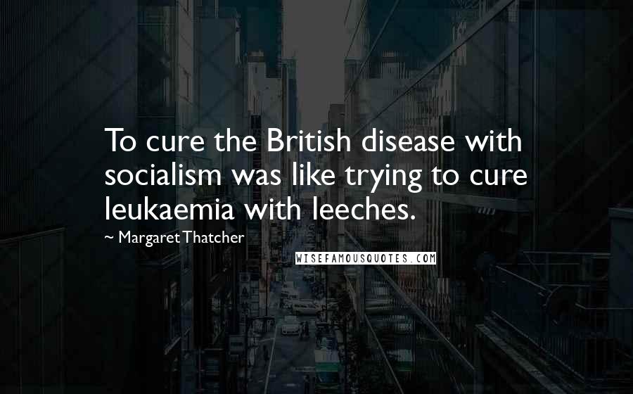 Margaret Thatcher Quotes: To cure the British disease with socialism was like trying to cure leukaemia with leeches.