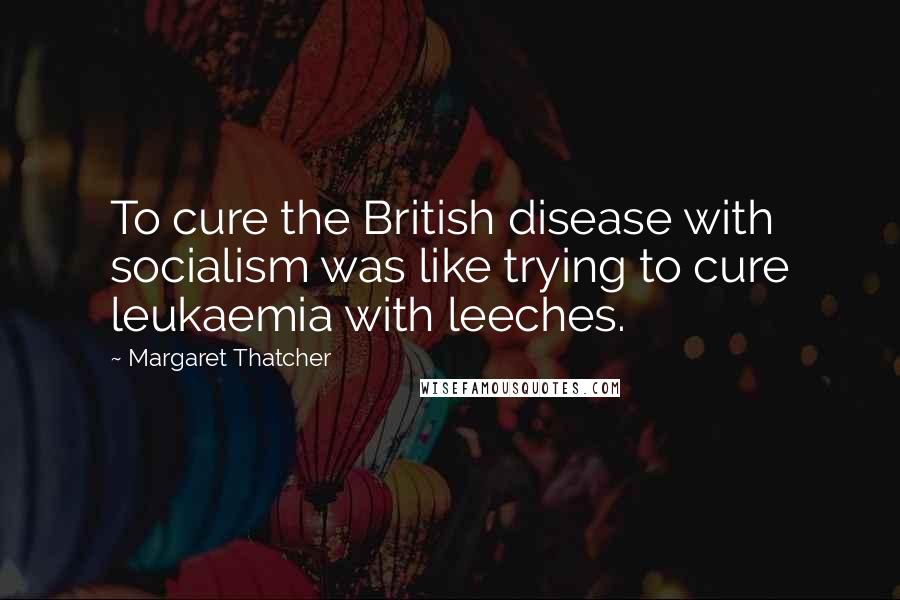Margaret Thatcher Quotes: To cure the British disease with socialism was like trying to cure leukaemia with leeches.