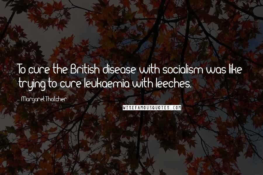 Margaret Thatcher Quotes: To cure the British disease with socialism was like trying to cure leukaemia with leeches.