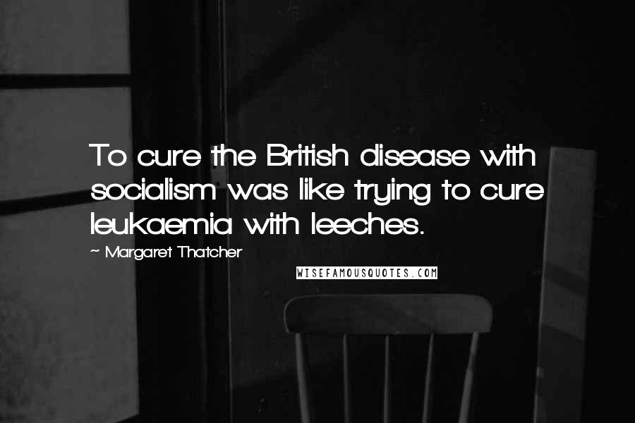 Margaret Thatcher Quotes: To cure the British disease with socialism was like trying to cure leukaemia with leeches.