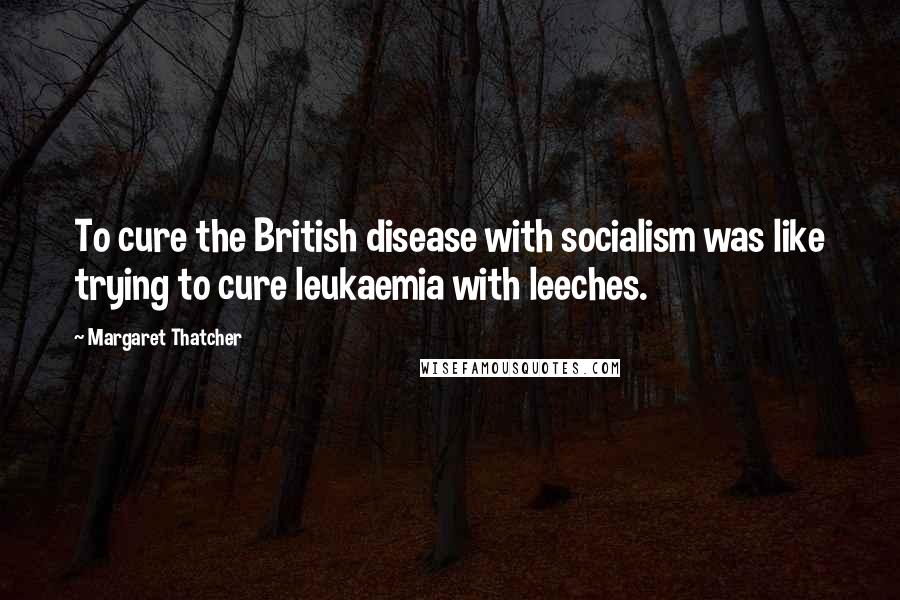 Margaret Thatcher Quotes: To cure the British disease with socialism was like trying to cure leukaemia with leeches.
