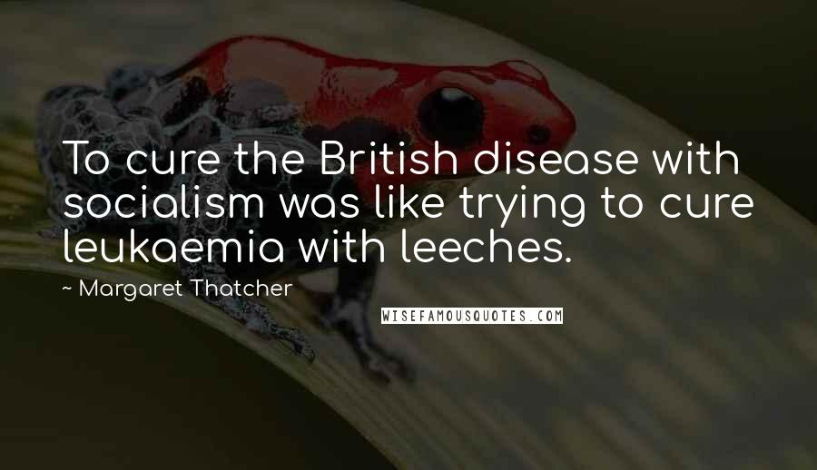 Margaret Thatcher Quotes: To cure the British disease with socialism was like trying to cure leukaemia with leeches.