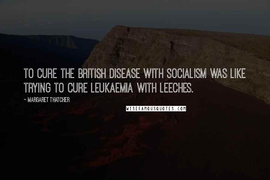 Margaret Thatcher Quotes: To cure the British disease with socialism was like trying to cure leukaemia with leeches.