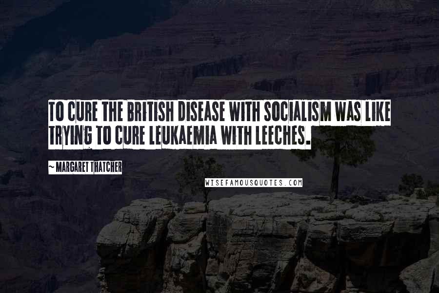 Margaret Thatcher Quotes: To cure the British disease with socialism was like trying to cure leukaemia with leeches.
