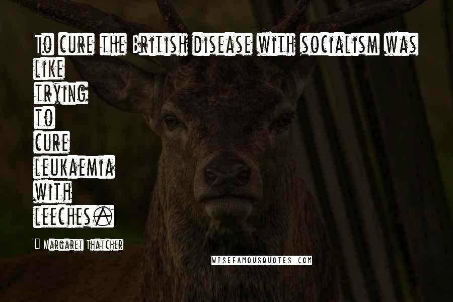 Margaret Thatcher Quotes: To cure the British disease with socialism was like trying to cure leukaemia with leeches.