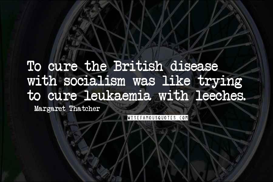 Margaret Thatcher Quotes: To cure the British disease with socialism was like trying to cure leukaemia with leeches.