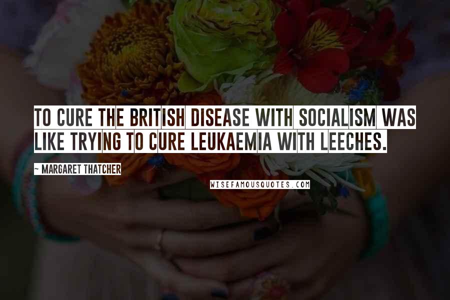 Margaret Thatcher Quotes: To cure the British disease with socialism was like trying to cure leukaemia with leeches.