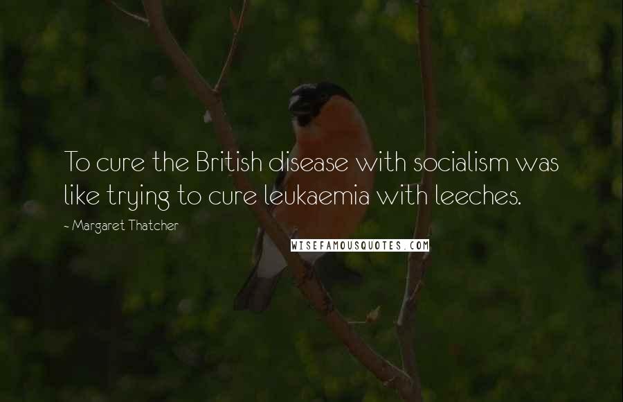Margaret Thatcher Quotes: To cure the British disease with socialism was like trying to cure leukaemia with leeches.