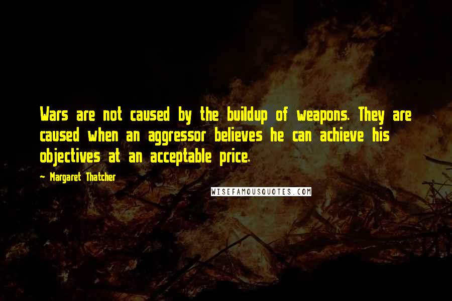 Margaret Thatcher Quotes: Wars are not caused by the buildup of weapons. They are caused when an aggressor believes he can achieve his objectives at an acceptable price.