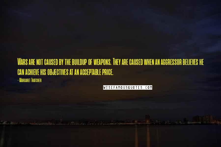 Margaret Thatcher Quotes: Wars are not caused by the buildup of weapons. They are caused when an aggressor believes he can achieve his objectives at an acceptable price.