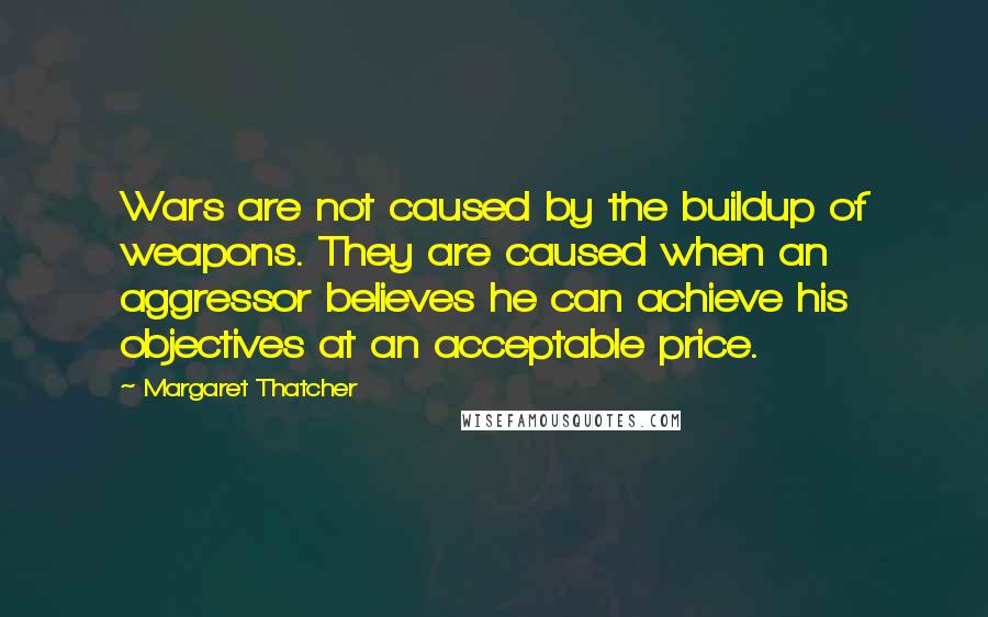 Margaret Thatcher Quotes: Wars are not caused by the buildup of weapons. They are caused when an aggressor believes he can achieve his objectives at an acceptable price.