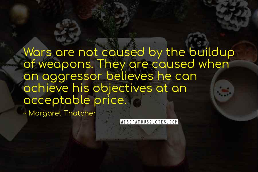 Margaret Thatcher Quotes: Wars are not caused by the buildup of weapons. They are caused when an aggressor believes he can achieve his objectives at an acceptable price.