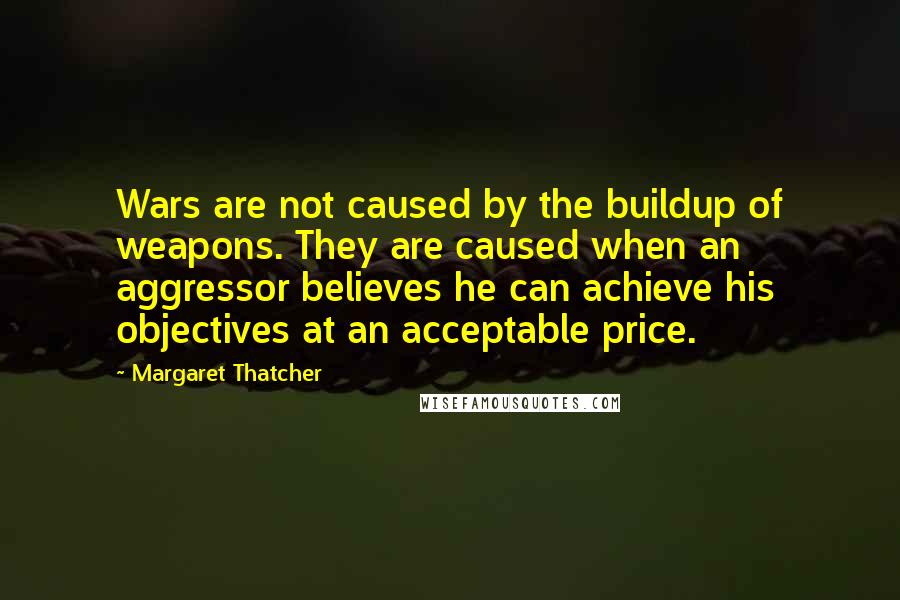 Margaret Thatcher Quotes: Wars are not caused by the buildup of weapons. They are caused when an aggressor believes he can achieve his objectives at an acceptable price.