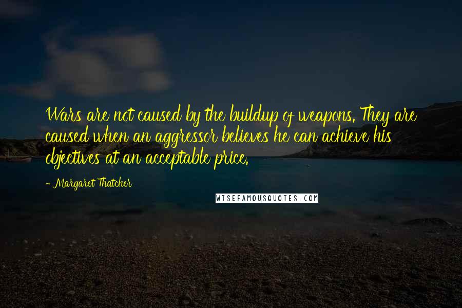 Margaret Thatcher Quotes: Wars are not caused by the buildup of weapons. They are caused when an aggressor believes he can achieve his objectives at an acceptable price.