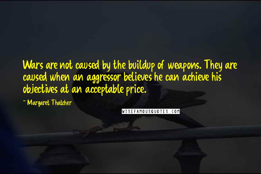 Margaret Thatcher Quotes: Wars are not caused by the buildup of weapons. They are caused when an aggressor believes he can achieve his objectives at an acceptable price.