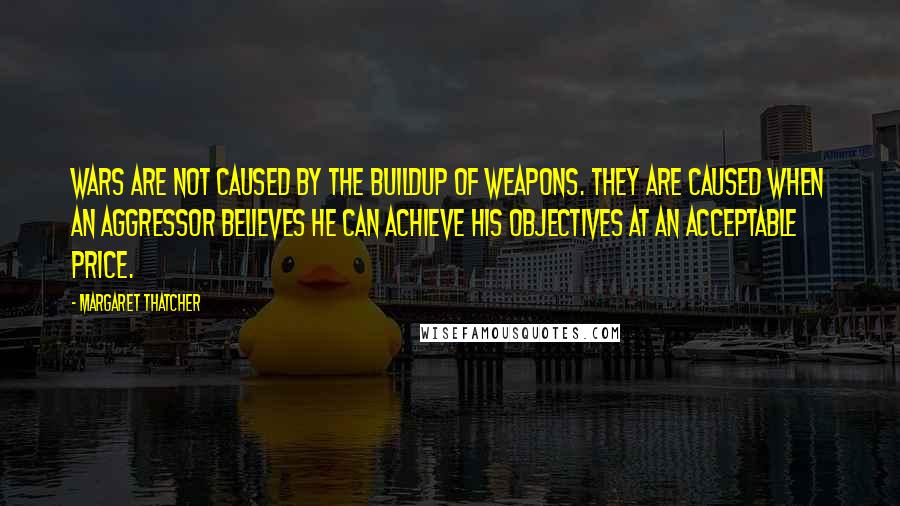 Margaret Thatcher Quotes: Wars are not caused by the buildup of weapons. They are caused when an aggressor believes he can achieve his objectives at an acceptable price.