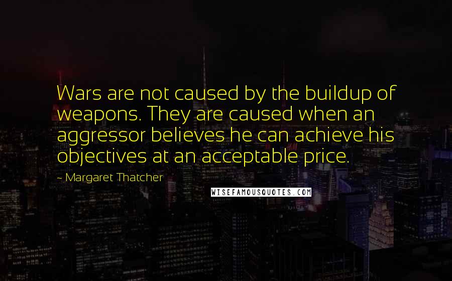 Margaret Thatcher Quotes: Wars are not caused by the buildup of weapons. They are caused when an aggressor believes he can achieve his objectives at an acceptable price.