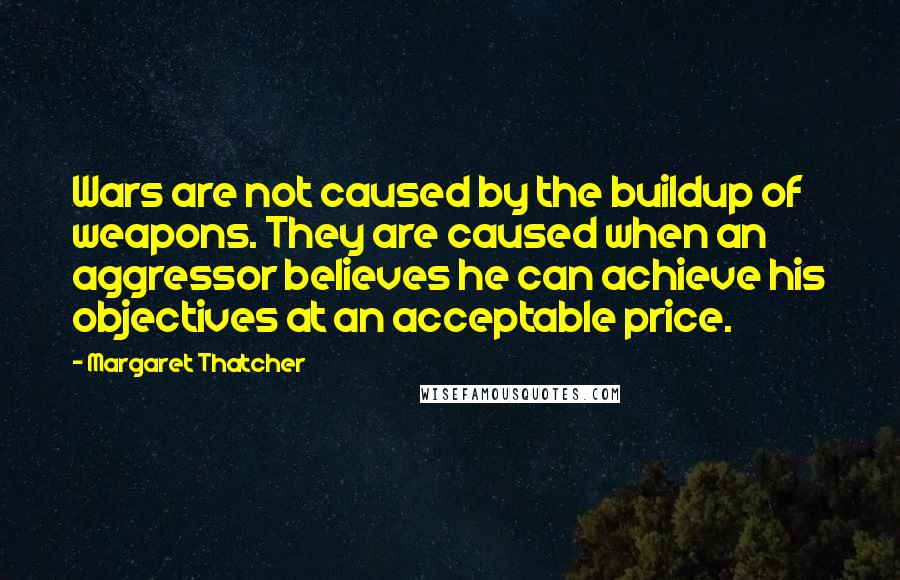 Margaret Thatcher Quotes: Wars are not caused by the buildup of weapons. They are caused when an aggressor believes he can achieve his objectives at an acceptable price.