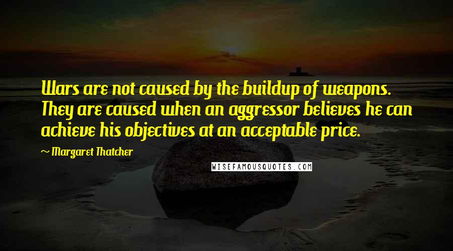 Margaret Thatcher Quotes: Wars are not caused by the buildup of weapons. They are caused when an aggressor believes he can achieve his objectives at an acceptable price.