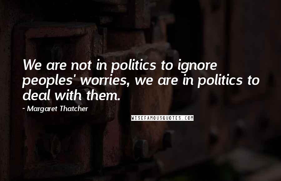 Margaret Thatcher Quotes: We are not in politics to ignore peoples' worries, we are in politics to deal with them.