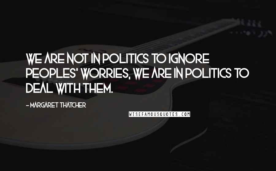 Margaret Thatcher Quotes: We are not in politics to ignore peoples' worries, we are in politics to deal with them.