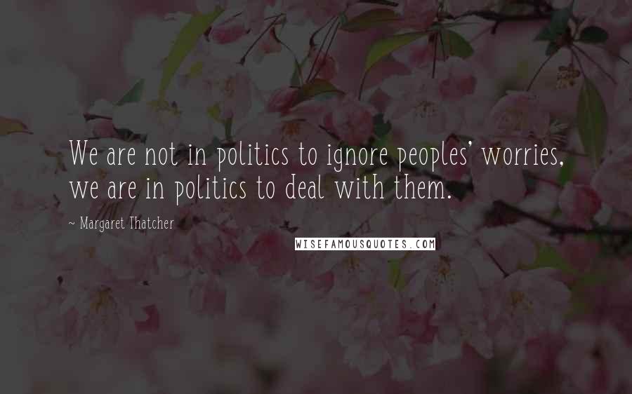 Margaret Thatcher Quotes: We are not in politics to ignore peoples' worries, we are in politics to deal with them.