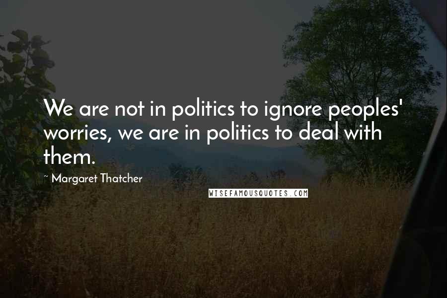 Margaret Thatcher Quotes: We are not in politics to ignore peoples' worries, we are in politics to deal with them.