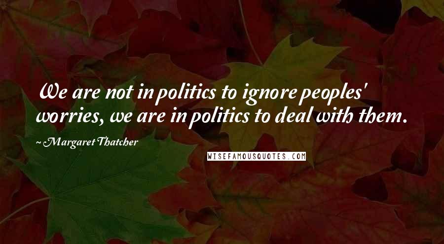 Margaret Thatcher Quotes: We are not in politics to ignore peoples' worries, we are in politics to deal with them.