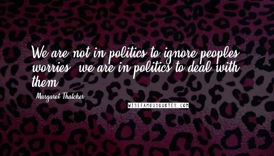 Margaret Thatcher Quotes: We are not in politics to ignore peoples' worries, we are in politics to deal with them.