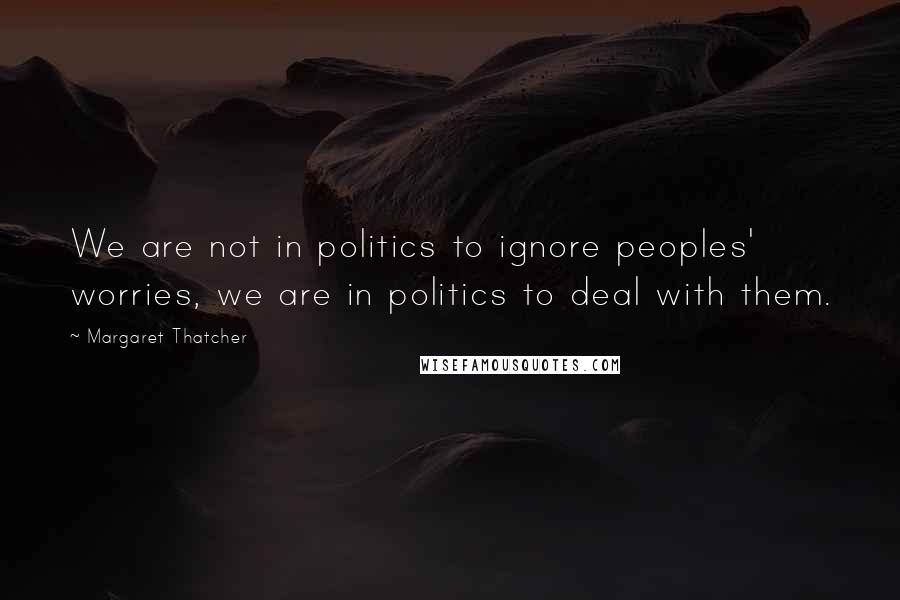 Margaret Thatcher Quotes: We are not in politics to ignore peoples' worries, we are in politics to deal with them.