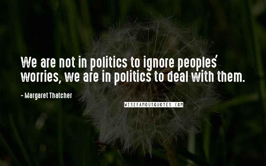 Margaret Thatcher Quotes: We are not in politics to ignore peoples' worries, we are in politics to deal with them.