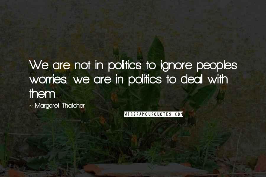 Margaret Thatcher Quotes: We are not in politics to ignore peoples' worries, we are in politics to deal with them.