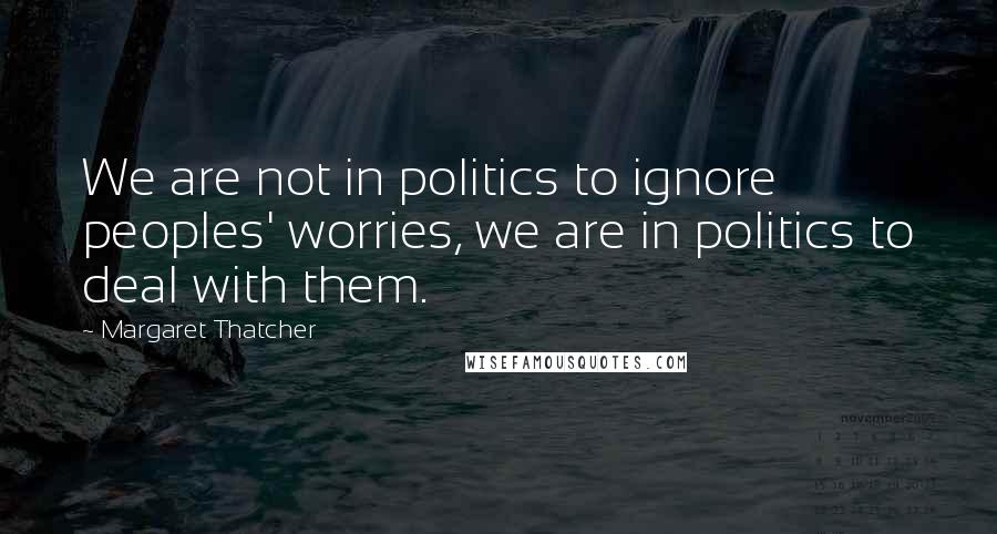 Margaret Thatcher Quotes: We are not in politics to ignore peoples' worries, we are in politics to deal with them.