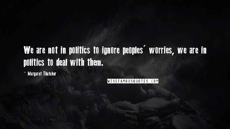 Margaret Thatcher Quotes: We are not in politics to ignore peoples' worries, we are in politics to deal with them.