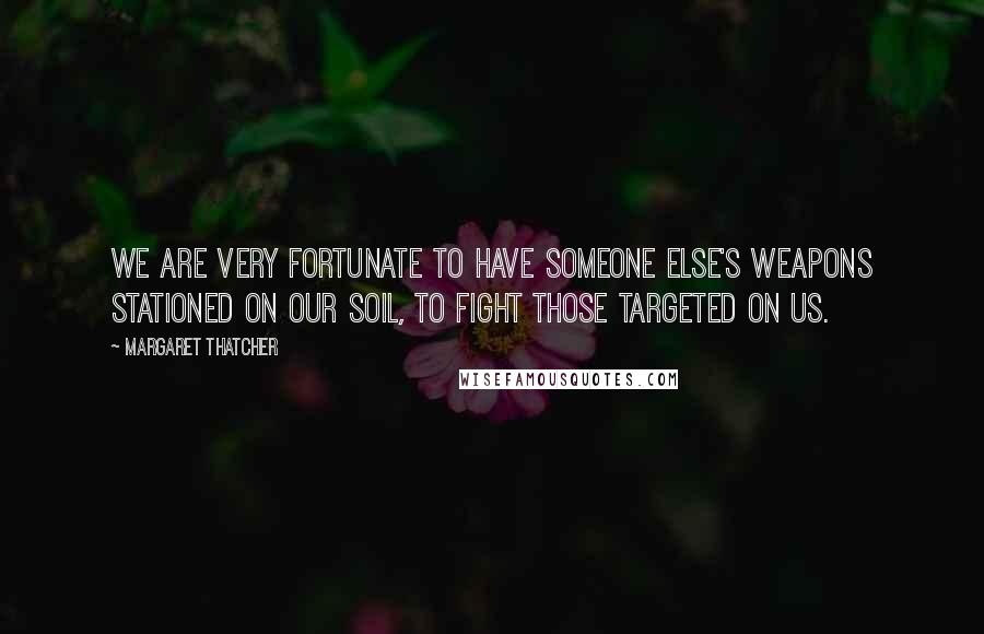 Margaret Thatcher Quotes: We are very fortunate to have someone else's weapons stationed on our soil, to fight those targeted on us.