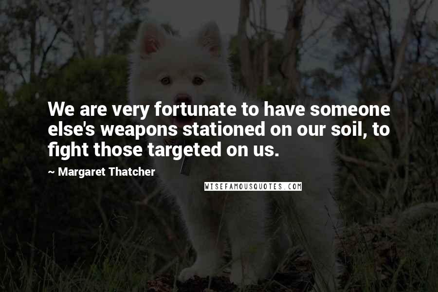 Margaret Thatcher Quotes: We are very fortunate to have someone else's weapons stationed on our soil, to fight those targeted on us.