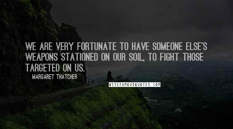 Margaret Thatcher Quotes: We are very fortunate to have someone else's weapons stationed on our soil, to fight those targeted on us.