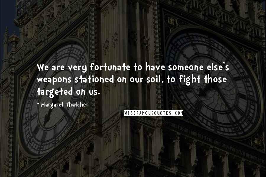 Margaret Thatcher Quotes: We are very fortunate to have someone else's weapons stationed on our soil, to fight those targeted on us.