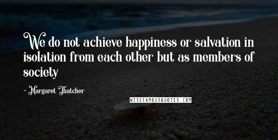 Margaret Thatcher Quotes: We do not achieve happiness or salvation in isolation from each other but as members of society