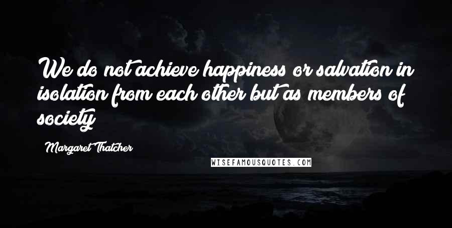 Margaret Thatcher Quotes: We do not achieve happiness or salvation in isolation from each other but as members of society