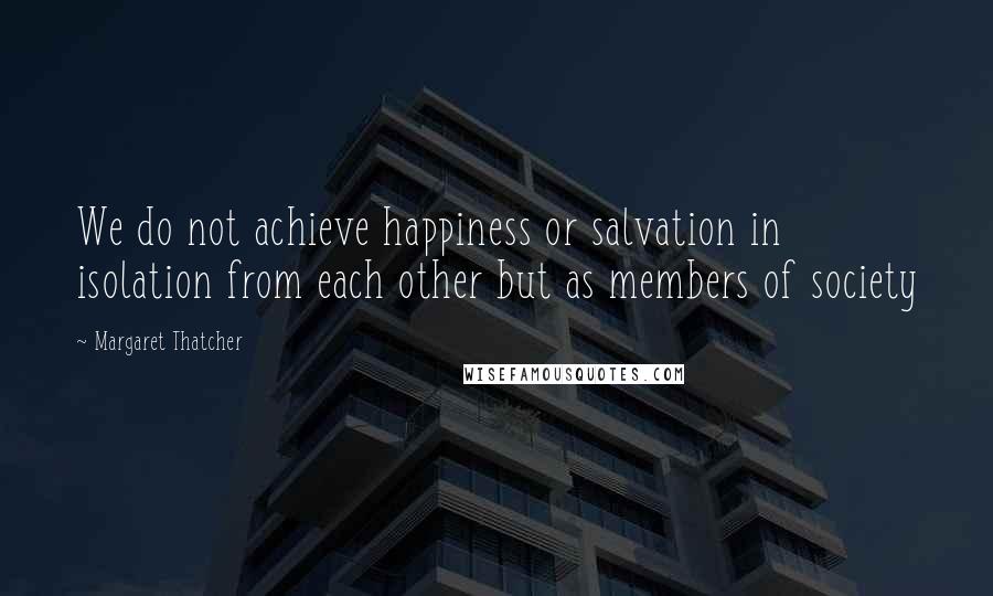 Margaret Thatcher Quotes: We do not achieve happiness or salvation in isolation from each other but as members of society