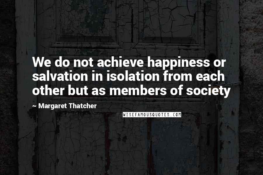 Margaret Thatcher Quotes: We do not achieve happiness or salvation in isolation from each other but as members of society