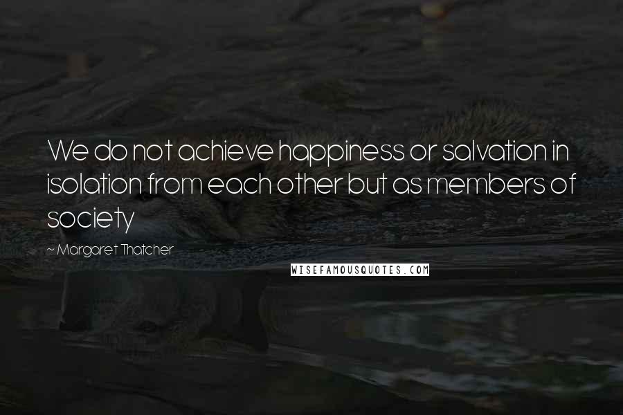 Margaret Thatcher Quotes: We do not achieve happiness or salvation in isolation from each other but as members of society