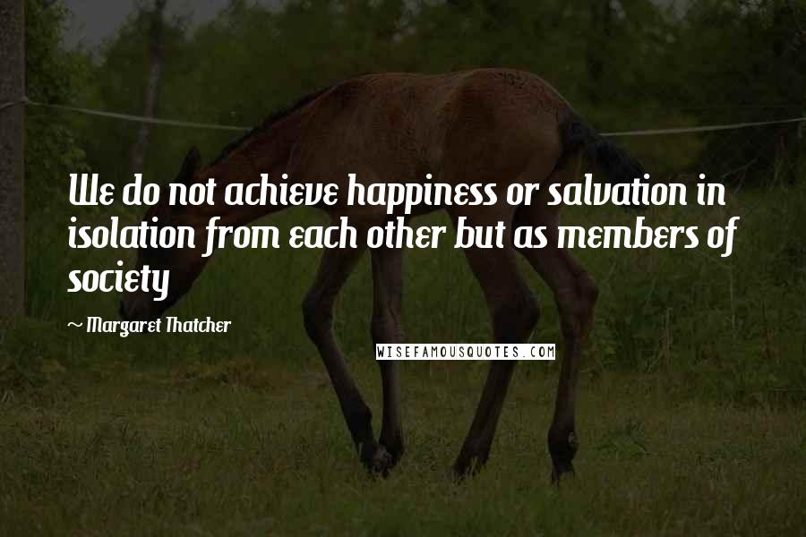 Margaret Thatcher Quotes: We do not achieve happiness or salvation in isolation from each other but as members of society