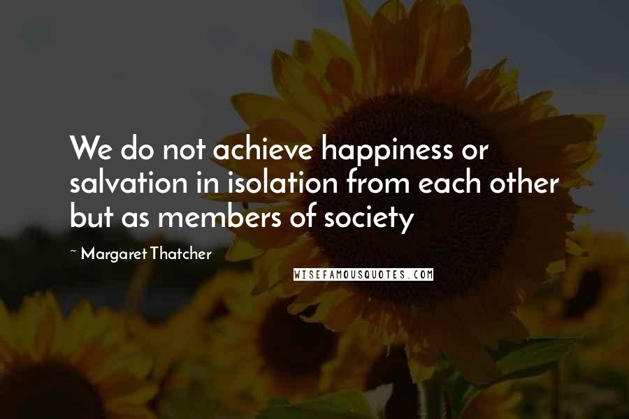 Margaret Thatcher Quotes: We do not achieve happiness or salvation in isolation from each other but as members of society