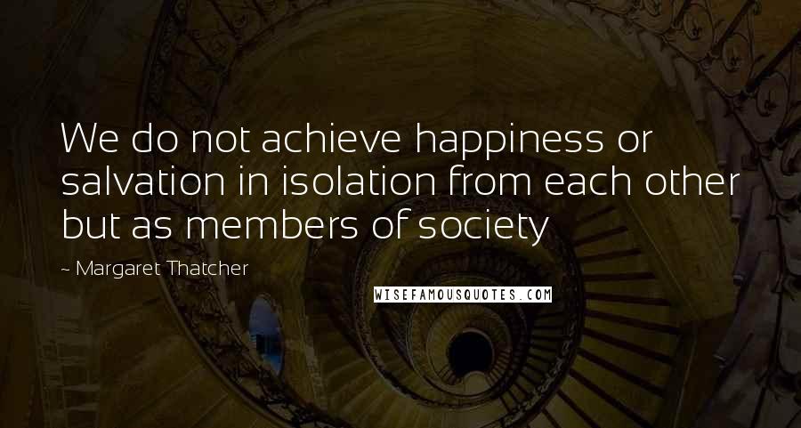 Margaret Thatcher Quotes: We do not achieve happiness or salvation in isolation from each other but as members of society