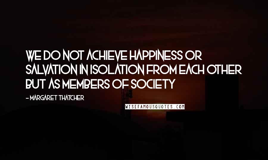 Margaret Thatcher Quotes: We do not achieve happiness or salvation in isolation from each other but as members of society